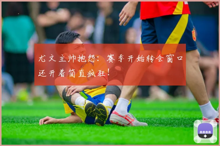 尤文主帅抱怨：赛季开始转会窗口还开着简直疯狂！