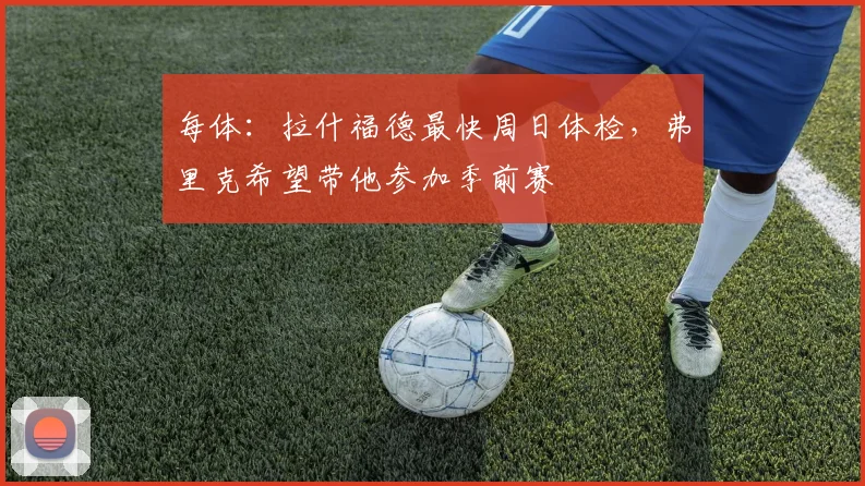 每体：拉什福德最快周日体检，弗里克希望带他参加季前赛